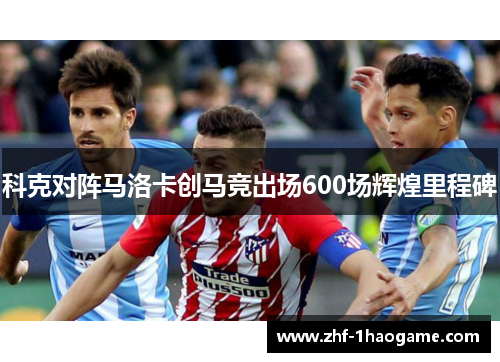 科克对阵马洛卡创马竞出场600场辉煌里程碑 科克对阵马洛卡创马竞出场600场辉煌里程碑