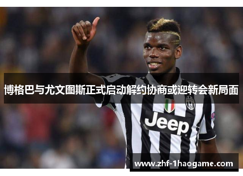 博格巴与尤文图斯正式启动解约协商或迎转会新局面