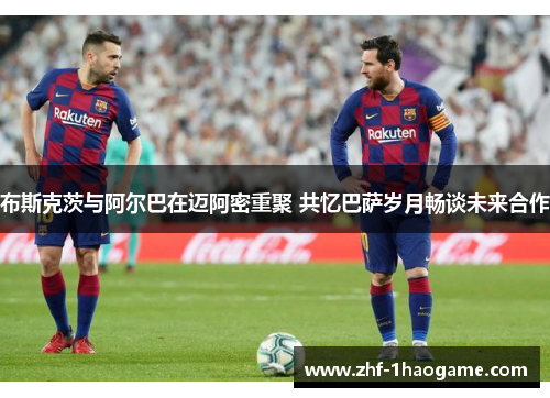 布斯克茨与阿尔巴在迈阿密重聚 共忆巴萨岁月畅谈未来合作