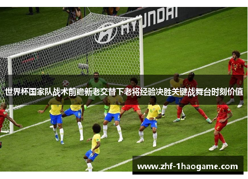 世界杯国家队战术前瞻新老交替下老将经验决胜关键战舞台时刻价值